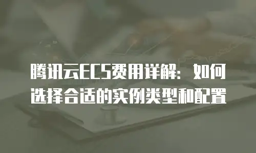 腾讯云ECS费用详解：如何选择合适的实例类型和配置