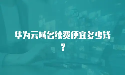 华为云域名续费便宜多少钱？