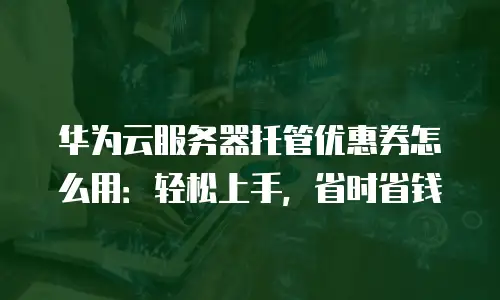 华为云服务器托管优惠券怎么用：轻松上手，省时省钱