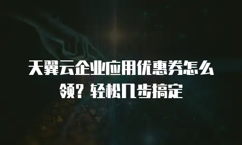 天翼云企业应用优惠券怎么领？轻松几步搞定