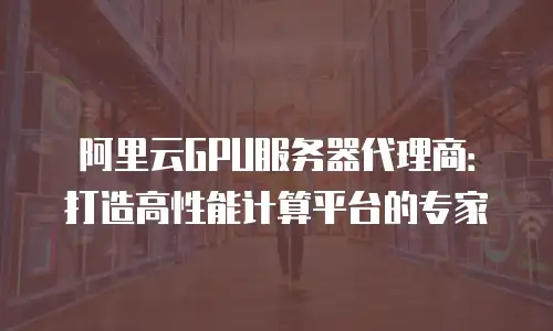 阿里云GPU服务器代理商：打造高性能计算平台的专家