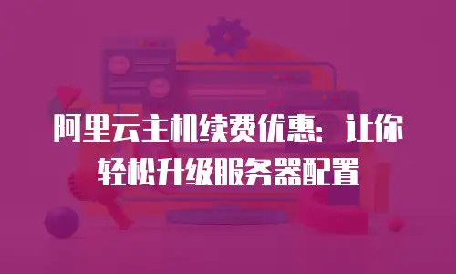 阿里云主机续费优惠：让你轻松升级服务器配置