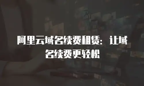 阿里云域名续费租赁：让域名续费更轻松