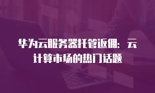 华为云服务器托管返佣：云计算市场的热门话题