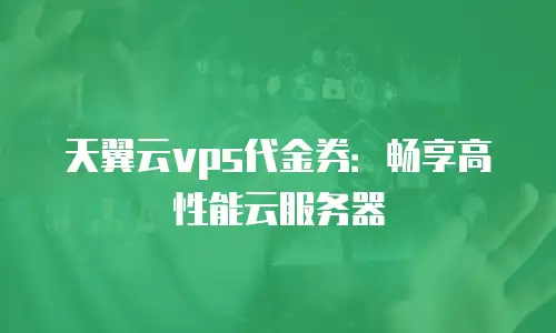 天翼云vps代金券：畅享高性能云服务器