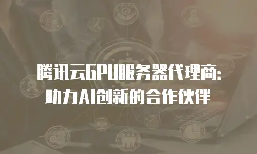 腾讯云GPU服务器代理商：助力AI创新的合作伙伴