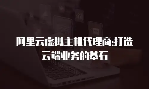 阿里云虚拟主机代理商:打造云端业务的基石