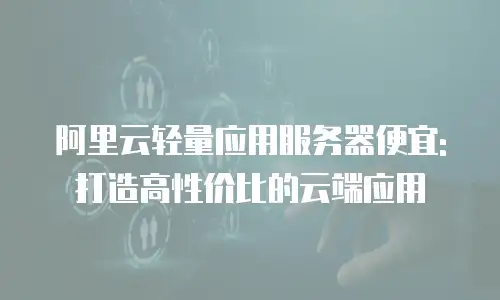 阿里云轻量应用服务器便宜:打造高性价比的云端应用