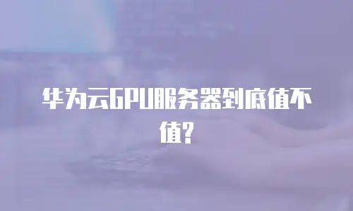 华为云GPU服务器到底值不值?