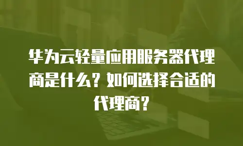 华为云轻量应用服务器代理商是什么？如何选择合适的代理商？
