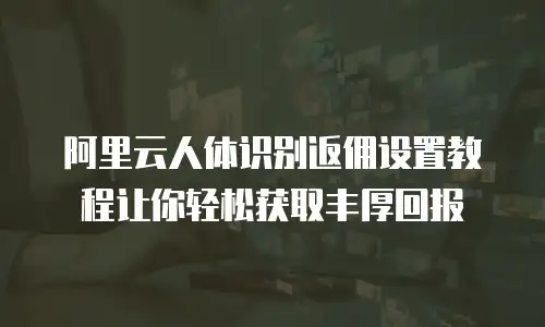 阿里云人体识别返佣设置教程让你轻松获取丰厚回报