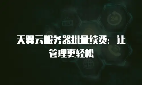 天翼云服务器批量续费：让管理更轻松