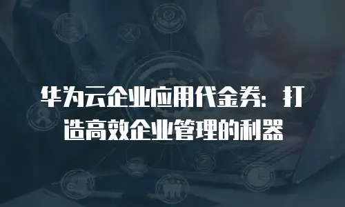 华为云企业应用代金券：打造高效企业管理的利器