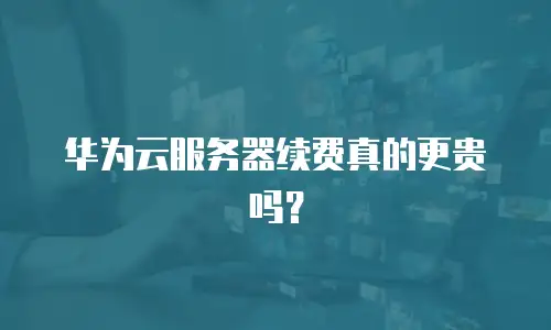 华为云服务器续费真的更贵吗？