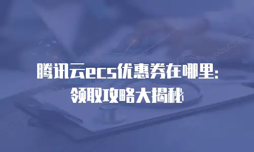 腾讯云ecs优惠券在哪里：领取攻略大揭秘