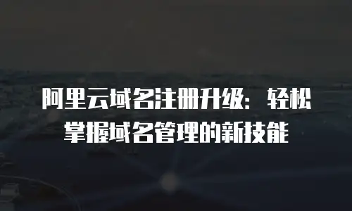 阿里云域名注册升级：轻松掌握域名管理的新技能