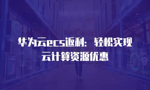华为云ecs返利：轻松实现云计算资源优惠