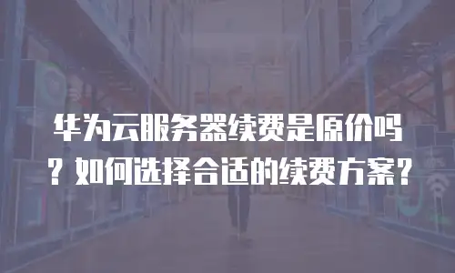 华为云服务器续费是原价吗？如何选择合适的续费方案？
