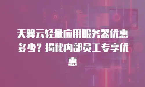 天翼云轻量应用服务器优惠多少？揭秘内部员工专享优惠