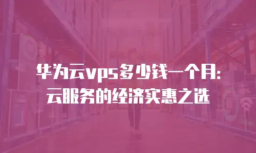 华为云vps多少钱一个月：云服务的经济实惠之选