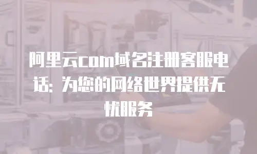 阿里云com域名注册客服电话: 为您的网络世界提供无忧服务