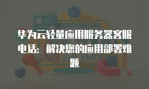 华为云轻量应用服务器客服电话：解决您的应用部署难题
