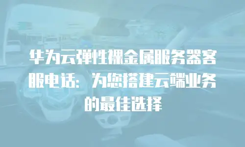 华为云弹性裸金属服务器客服电话：为您搭建云端业务的最佳选择