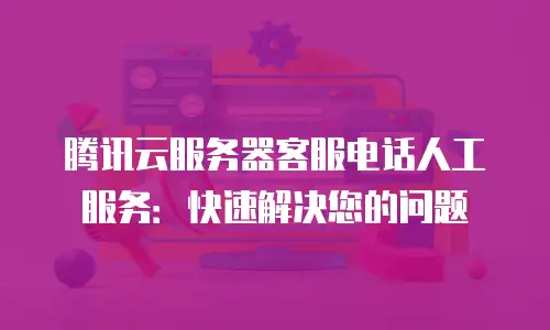 腾讯云服务器客服电话人工服务：快速解决您的问题