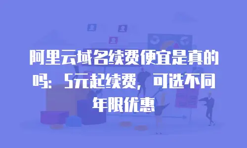 阿里云域名续费便宜是真的吗：5元起续费，可选不同年限优惠