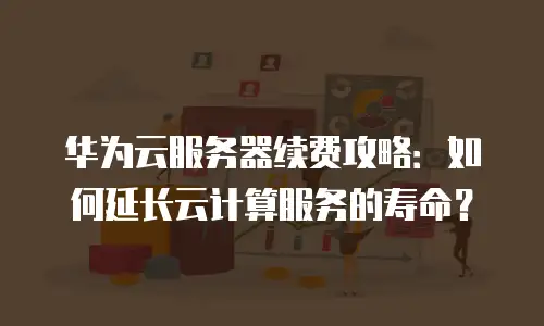 华为云服务器续费攻略：如何延长云计算服务的寿命？