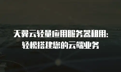 天翼云轻量应用服务器租用：轻松搭建您的云端业务