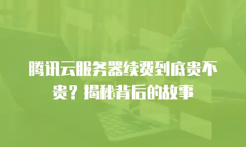 腾讯云服务器续费到底贵不贵？揭秘背后的故事