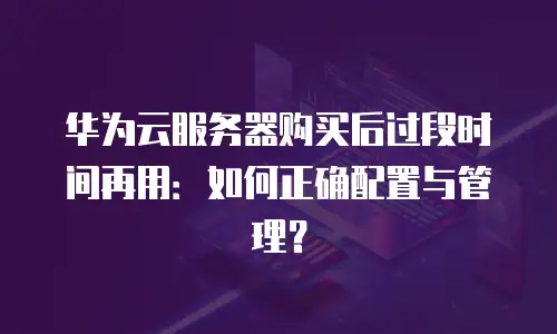 华为云服务器购买后过段时间再用：如何正确配置与管理？