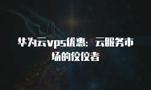 华为云vps优惠：云服务市场的佼佼者