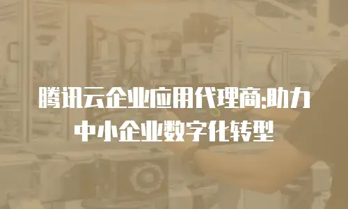 腾讯云企业应用代理商:助力中小企业数字化转型