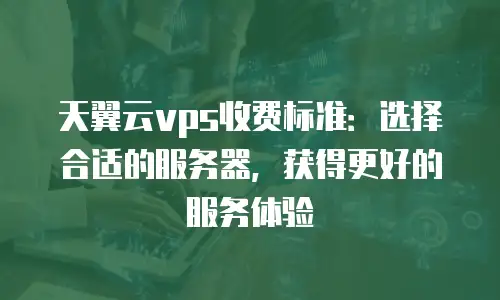 天翼云vps收费标准：选择合适的服务器，获得更好的服务体验