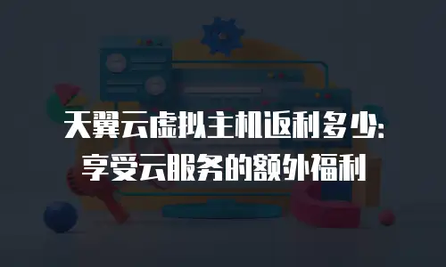 天翼云虚拟主机返利多少：享受云服务的额外福利