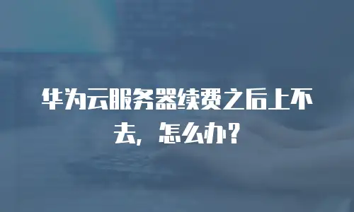 华为云服务器续费之后上不去，怎么办？