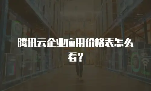 腾讯云企业应用价格表怎么看？