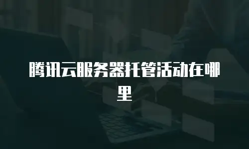 腾讯云服务器托管活动在哪里