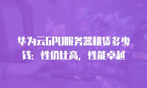 华为云GPU服务器租赁多少钱：性价比高，性能卓越