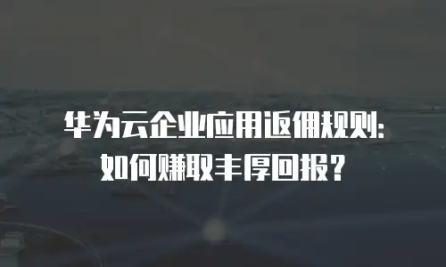 华为云企业应用返佣规则：如何赚取丰厚回报？