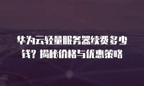 华为云轻量服务器续费多少钱？揭秘价格与优惠策略