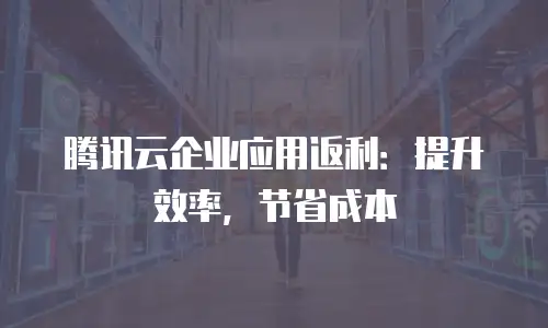 腾讯云企业应用返利：提升效率，节省成本