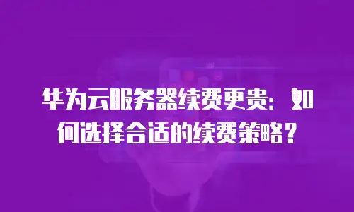 华为云服务器续费更贵：如何选择合适的续费策略？