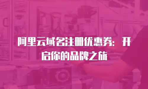 阿里云域名注册优惠券：开启你的品牌之旅