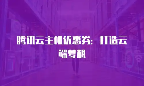 腾讯云主机优惠券：打造云端梦想