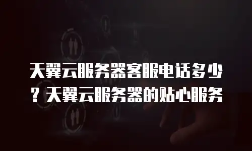 天翼云服务器客服电话多少？天翼云服务器的贴心服务