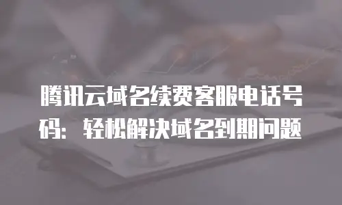 腾讯云域名续费客服电话号码：轻松解决域名到期问题