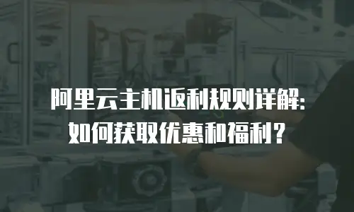 阿里云主机返利规则详解：如何获取优惠和福利？